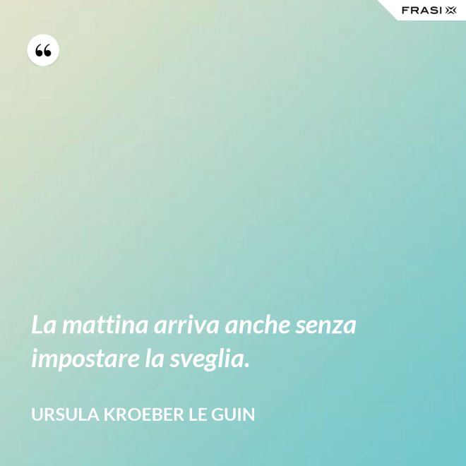 La mattina arriva anche senza impostare la sveglia. - Ursula Kroeber Le Guin