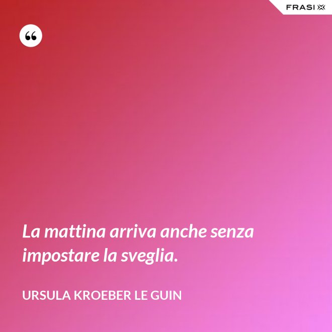 La mattina arriva anche senza impostare la sveglia. - Ursula Kroeber Le Guin