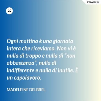 Ogni mattina è una giornata intera che riceviamo. Non vi è nulla di troppo e nulla di “non abbastanza”, nulla di indifferente e nulla di inutile. È un capolavoro. - Madeleine Delbrel