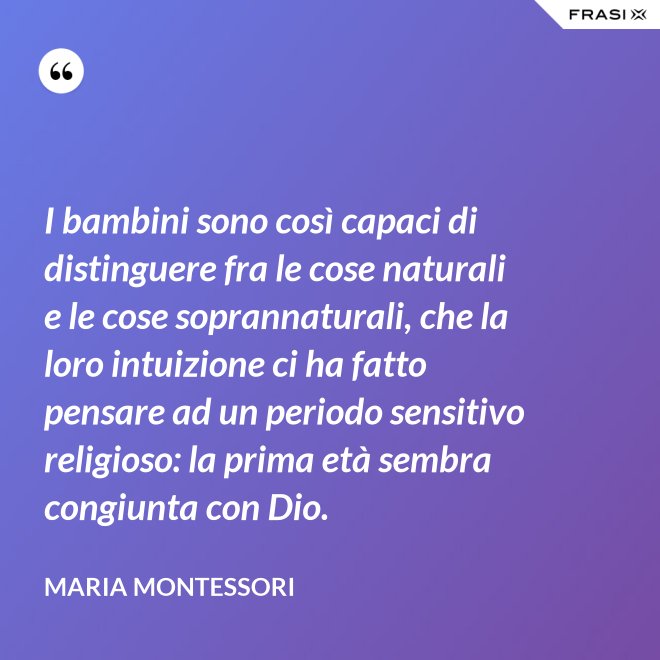I bambini sono così capaci di distinguere fra le cose naturali e le cose soprannaturali, che la loro intuizione ci ha fatto pensare ad un periodo sensitivo religioso: la prima età sembra congiunta con Dio. - Maria Montessori