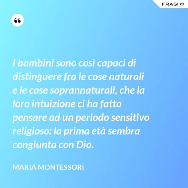 I bambini sono così capaci di distinguere fra le cose naturali e le cose soprannaturali, che la loro intuizione ci ha fatto pensare ad un periodo sensitivo religioso: la prima età sembra congiunta con Dio. - Maria Montessori