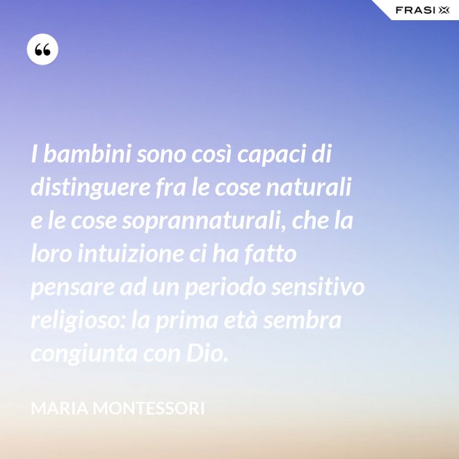 I bambini sono così capaci di distinguere fra le cose naturali e le cose soprannaturali, che la loro intuizione ci ha fatto pensare ad un periodo sensitivo religioso: la prima età sembra congiunta con Dio. - Maria Montessori