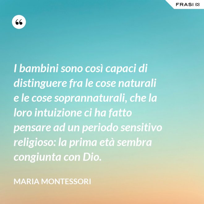 I bambini sono così capaci di distinguere fra le cose naturali e le cose soprannaturali, che la loro intuizione ci ha fatto pensare ad un periodo sensitivo religioso: la prima età sembra congiunta con Dio. - Maria Montessori