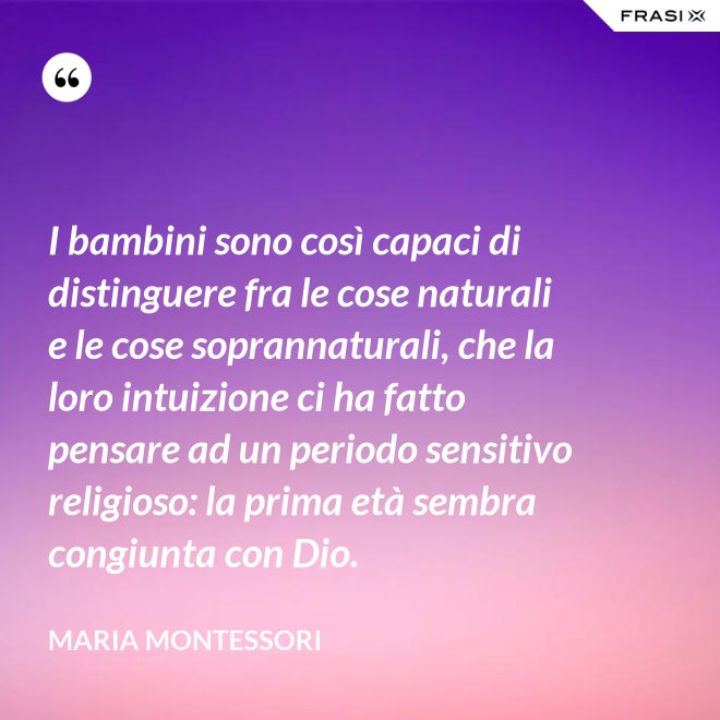 I bambini sono così capaci di distinguere fra le cose naturali e le cose soprannaturali, che la loro intuizione ci ha fatto pensare ad un periodo sensitivo religioso: la prima età sembra congiunta con Dio. - Maria Montessori