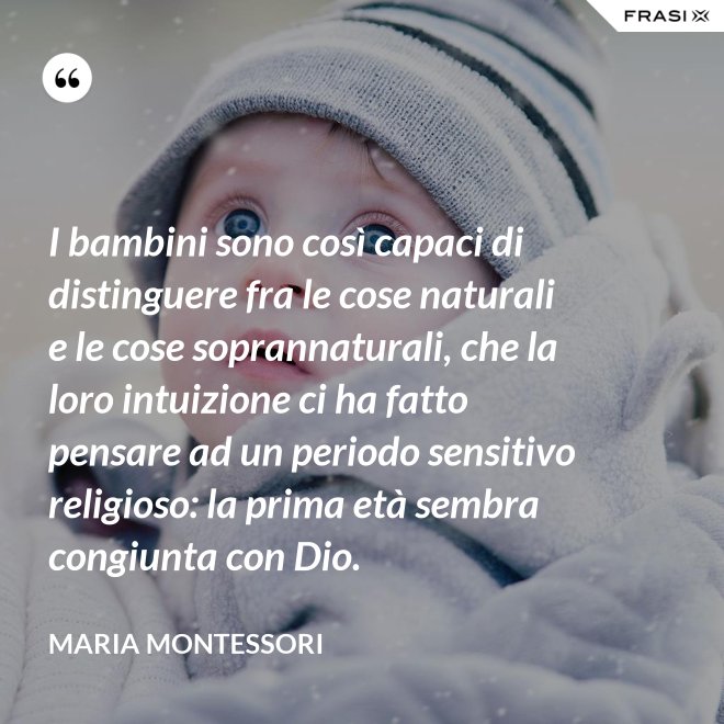 I bambini sono così capaci di distinguere fra le cose naturali e le cose soprannaturali, che la loro intuizione ci ha fatto pensare ad un periodo sensitivo religioso: la prima età sembra congiunta con Dio. - Maria Montessori