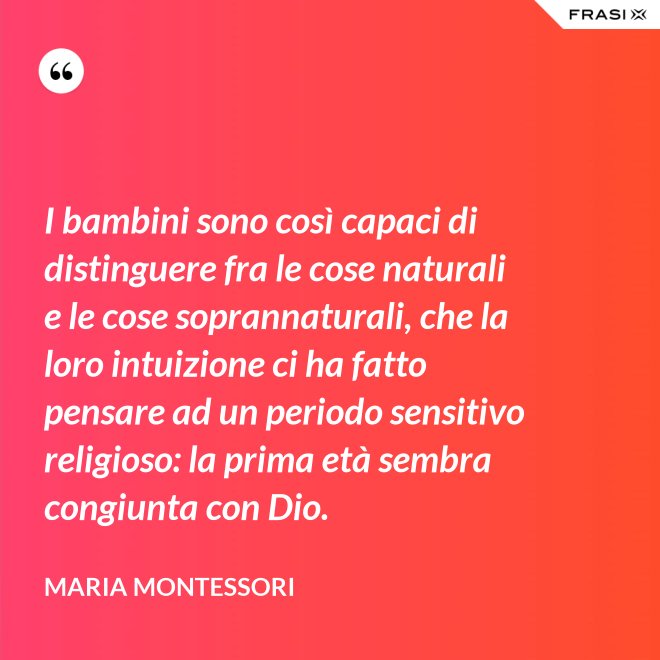 I bambini sono così capaci di distinguere fra le cose naturali e le cose soprannaturali, che la loro intuizione ci ha fatto pensare ad un periodo sensitivo religioso: la prima età sembra congiunta con Dio. - Maria Montessori