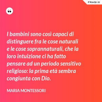I bambini sono così capaci di distinguere fra le cose naturali e le cose soprannaturali, che la loro intuizione ci ha fatto pensare ad un periodo sensitivo religioso: la prima età sembra congiunta con Dio. - Maria Montessori
