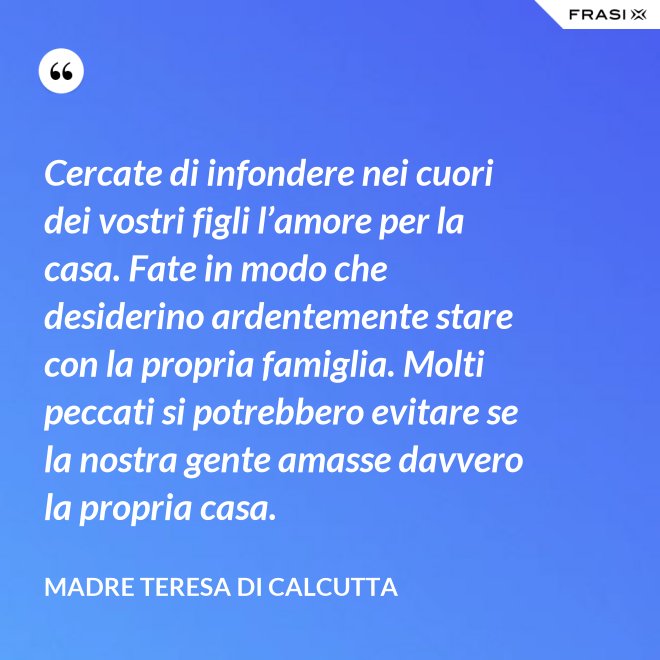 Cercate di infondere nei cuori dei vostri figli l’amore per la casa. Fate in modo che desiderino ardentemente stare con la propria famiglia. Molti peccati si potrebbero evitare se la nostra gente amasse davvero la propria casa. - Madre Teresa Di Calcutta