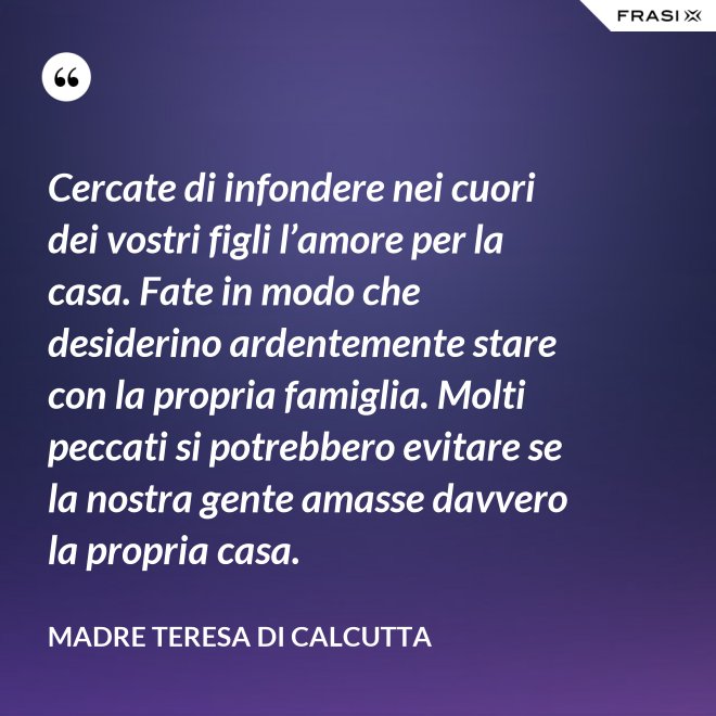 Cercate di infondere nei cuori dei vostri figli l’amore per la casa. Fate in modo che desiderino ardentemente stare con la propria famiglia. Molti peccati si potrebbero evitare se la nostra gente amasse davvero la propria casa. - Madre Teresa Di Calcutta