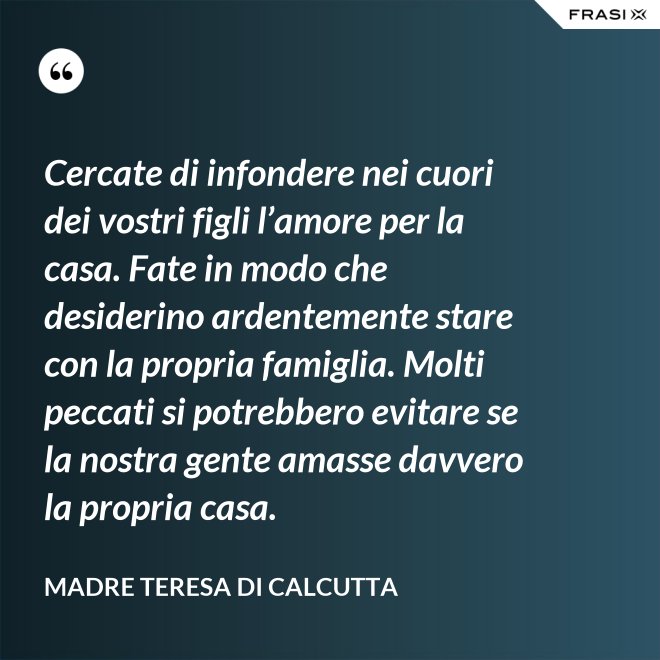 Cercate di infondere nei cuori dei vostri figli l’amore per la casa. Fate in modo che desiderino ardentemente stare con la propria famiglia. Molti peccati si potrebbero evitare se la nostra gente amasse davvero la propria casa. - Madre Teresa Di Calcutta