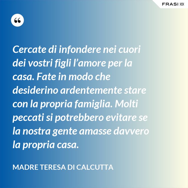 Cercate di infondere nei cuori dei vostri figli l’amore per la casa. Fate in modo che desiderino ardentemente stare con la propria famiglia. Molti peccati si potrebbero evitare se la nostra gente amasse davvero la propria casa. - Madre Teresa Di Calcutta