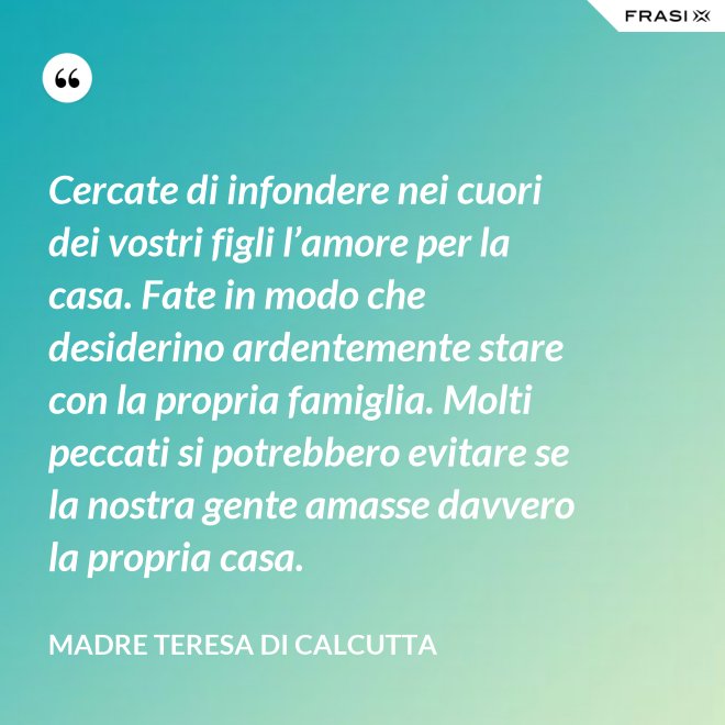 Cercate di infondere nei cuori dei vostri figli l’amore per la casa. Fate in modo che desiderino ardentemente stare con la propria famiglia. Molti peccati si potrebbero evitare se la nostra gente amasse davvero la propria casa. - Madre Teresa Di Calcutta
