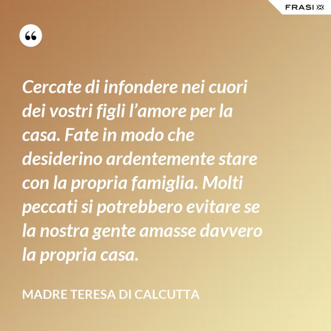 Cercate di infondere nei cuori dei vostri figli l’amore per la casa. Fate in modo che desiderino ardentemente stare con la propria famiglia. Molti peccati si potrebbero evitare se la nostra gente amasse davvero la propria casa. - Madre Teresa Di Calcutta