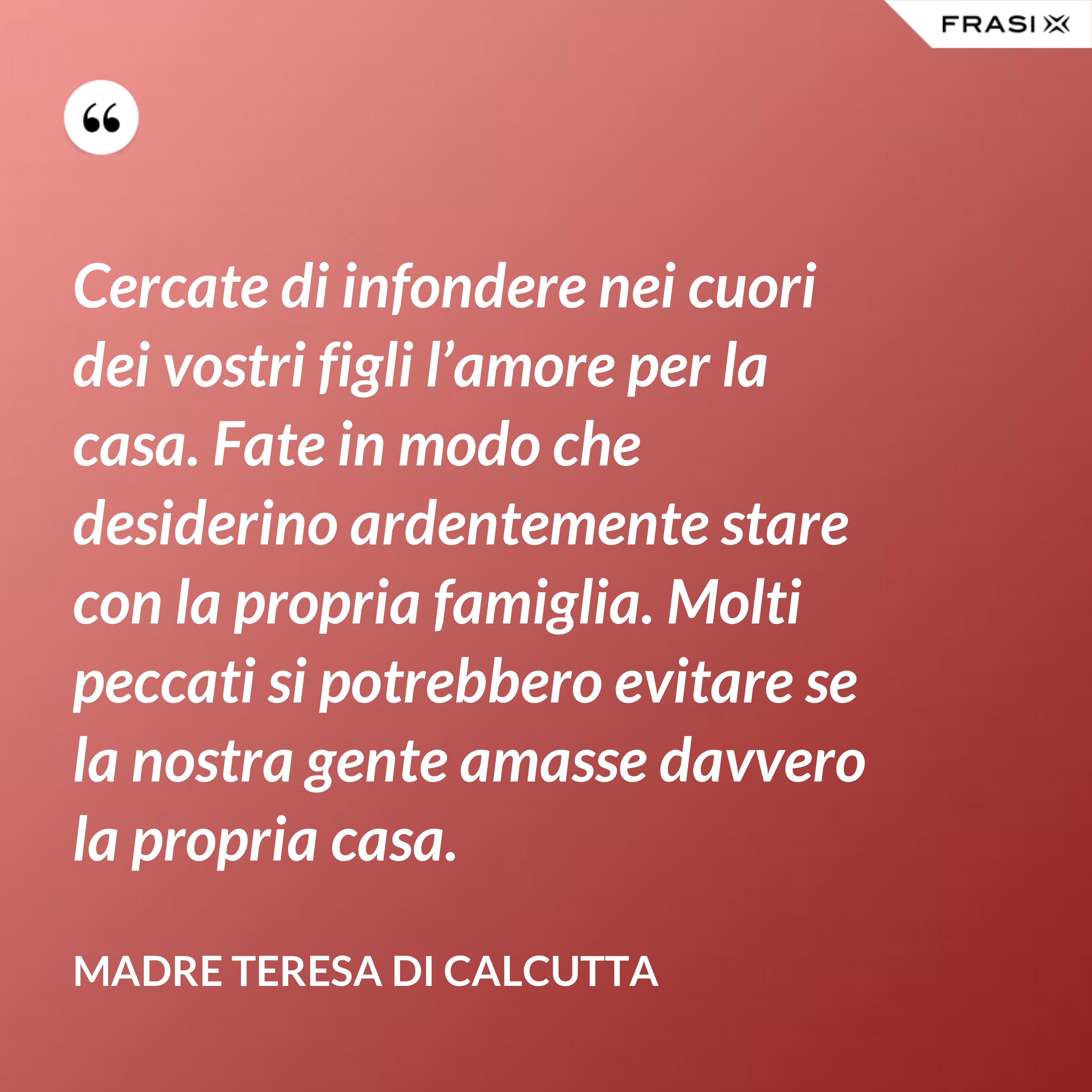 Cercate di infondere nei cuori dei vostri figli l’amore per la casa. Fate in modo che desiderino ardentemente stare con la propria famiglia. Molti peccati si potrebbero evitare se la nostra gente amasse davvero la propria casa. - Madre Teresa Di Calcutta
