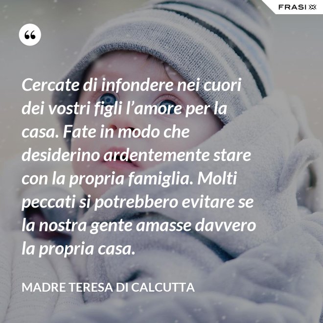 Cercate di infondere nei cuori dei vostri figli l’amore per la casa. Fate in modo che desiderino ardentemente stare con la propria famiglia. Molti peccati si potrebbero evitare se la nostra gente amasse davvero la propria casa. - Madre Teresa Di Calcutta