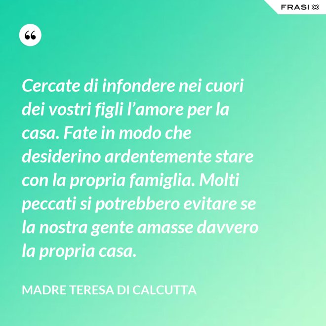 Cercate di infondere nei cuori dei vostri figli l’amore per la casa. Fate in modo che desiderino ardentemente stare con la propria famiglia. Molti peccati si potrebbero evitare se la nostra gente amasse davvero la propria casa. - Madre Teresa Di Calcutta