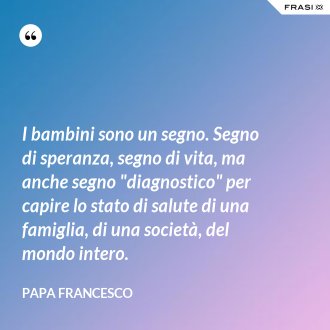 I bambini sono un segno. Segno di speranza, segno di vita, ma anche segno "diagnostico" per capire lo stato di salute di una famiglia, di una società, del mondo intero. - Papa Francesco