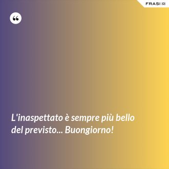 L'inaspettato è sempre più bello del previsto... Buongiorno! - Anonimo