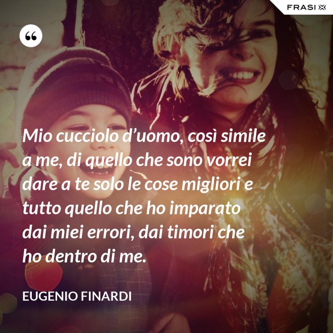 Mio cucciolo d’uomo, così simile a me, di quello che sono vorrei dare a te solo le cose migliori e tutto quello che ho imparato dai miei errori, dai timori che ho dentro di me. - Eugenio Finardi