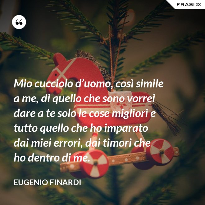 Mio cucciolo d’uomo, così simile a me, di quello che sono vorrei dare a te solo le cose migliori e tutto quello che ho imparato dai miei errori, dai timori che ho dentro di me. - Eugenio Finardi