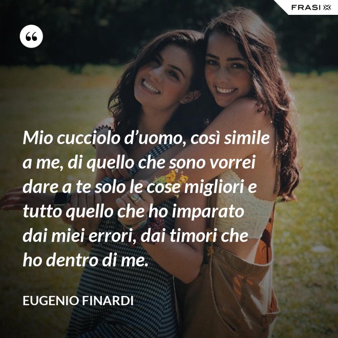 Mio cucciolo d’uomo, così simile a me, di quello che sono vorrei dare a te solo le cose migliori e tutto quello che ho imparato dai miei errori, dai timori che ho dentro di me. - Eugenio Finardi