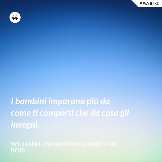 I bambini imparano più da come ti comporti che da cosa gli insegni. - William Edward Burghardt Du Bois