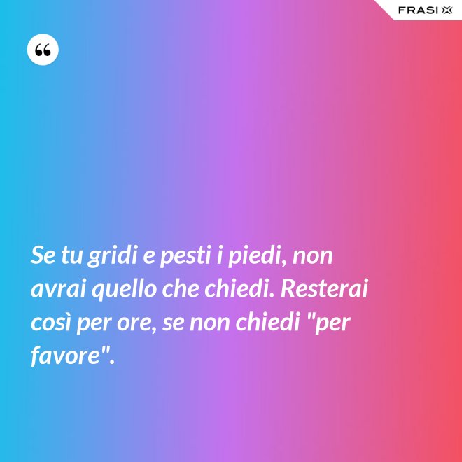 Se tu gridi e pesti i piedi, non avrai quello che chiedi. Resterai così per ore, se non chiedi "per favore". - Anonimo
