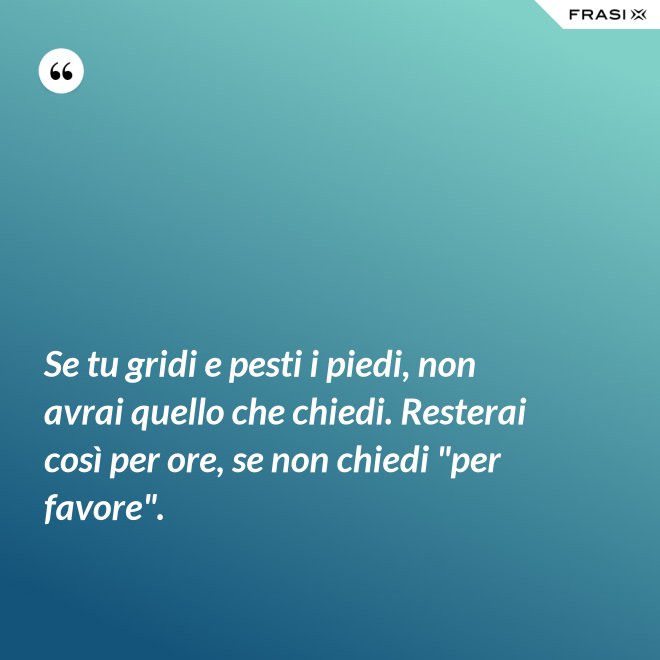 Se tu gridi e pesti i piedi, non avrai quello che chiedi. Resterai così per ore, se non chiedi "per favore". - Anonimo