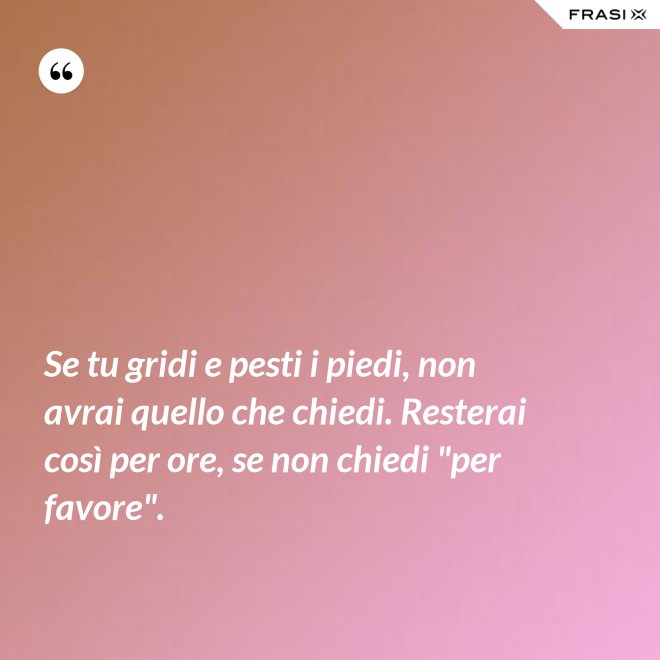 Se tu gridi e pesti i piedi, non avrai quello che chiedi. Resterai così per ore, se non chiedi "per favore". - Anonimo