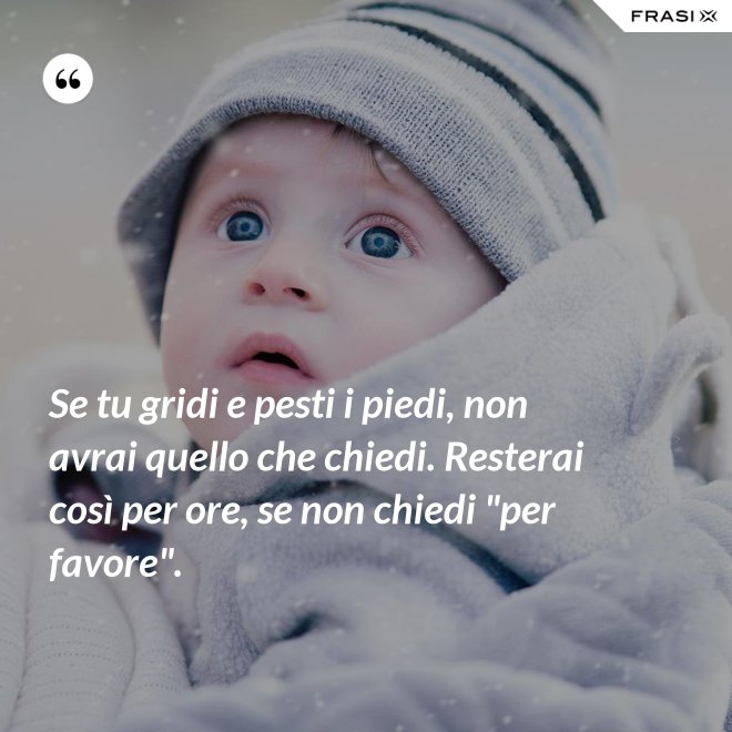 Se tu gridi e pesti i piedi, non avrai quello che chiedi. Resterai così per ore, se non chiedi "per favore". - Anonimo
