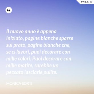 Il nuovo anno è appena iniziato, pagine bianche sparse sul prato, pagine bianche che, se ci lavori, puoi decorare con mille colori. Puoi decorare con mille matite, sarebbe un peccato lasciarle pulite. - Monica Sorti