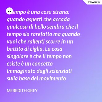 Il tempo è una cosa strana: quando aspetti che accada qualcosa di bello sembra che il tempo sia rarefatto ma quando vuoi che rallenti scorre in un battito di ciglia. La cosa singolare è che il tempo non esiste è un concetto immaginato dagli scienziati sulla base del movimento imperfetto della terra intorno al sole. Allo perché diamo tanta importanza a qualcosa che è solo una teoria? Perché è tutto quello che abbiamo… - Meredith Grey