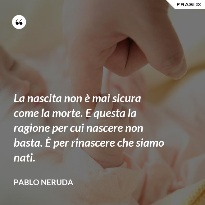La nascita non è mai sicura come la morte. E questa la ragione per cui nascere non basta. È per rinascere che siamo nati. - Pablo Neruda