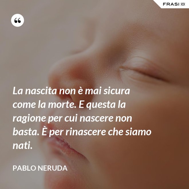 La nascita non è mai sicura come la morte. E questa la ragione per cui nascere non basta. È per rinascere che siamo nati. - Pablo Neruda
