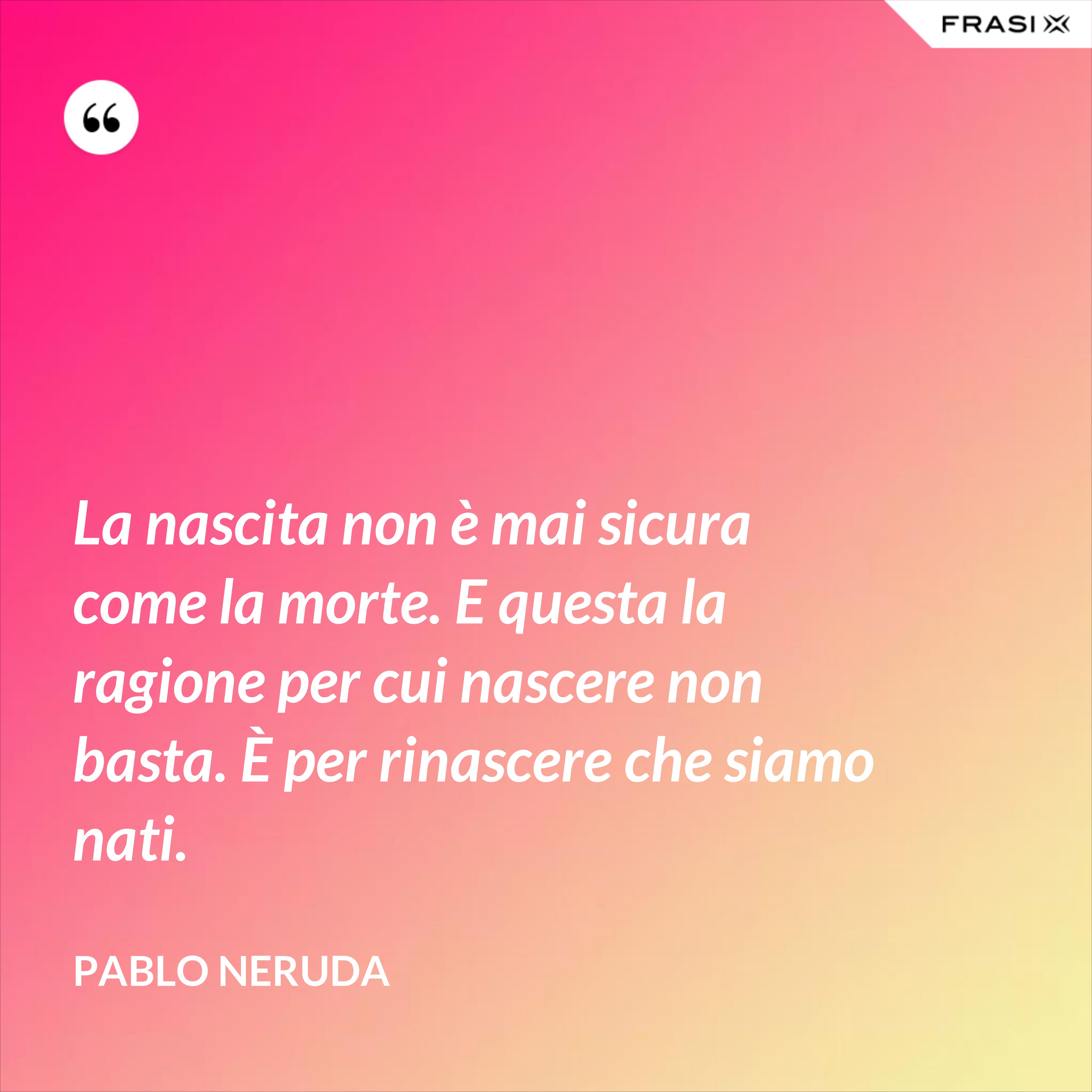 La nascita non è mai sicura come la morte. E questa la ragione per cui nascere non basta. È per rinascere che siamo nati. - Pablo Neruda