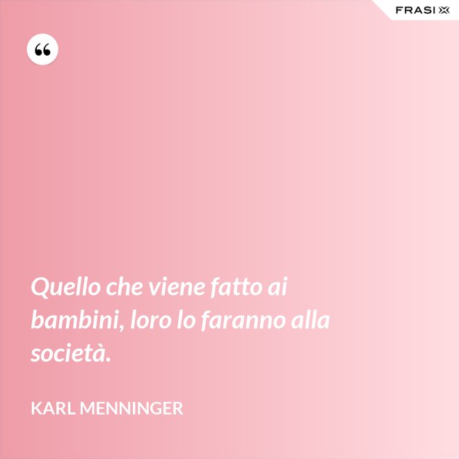 Quello che viene fatto ai bambini, loro lo faranno alla società. - Karl Menninger