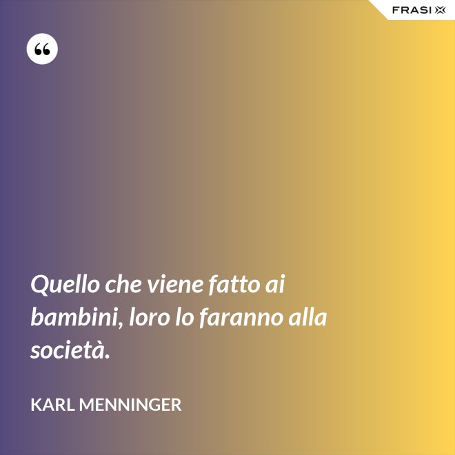 Quello che viene fatto ai bambini, loro lo faranno alla società. - Karl Menninger
