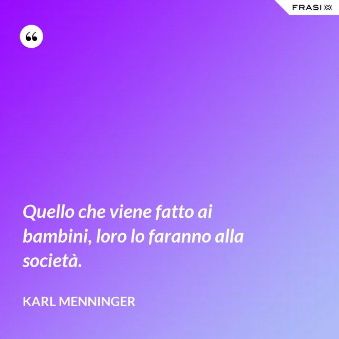 Quello che viene fatto ai bambini, loro lo faranno alla società. - Karl Menninger