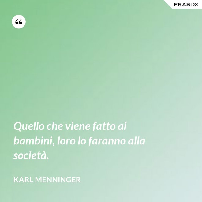 Quello che viene fatto ai bambini, loro lo faranno alla società. - Karl Menninger
