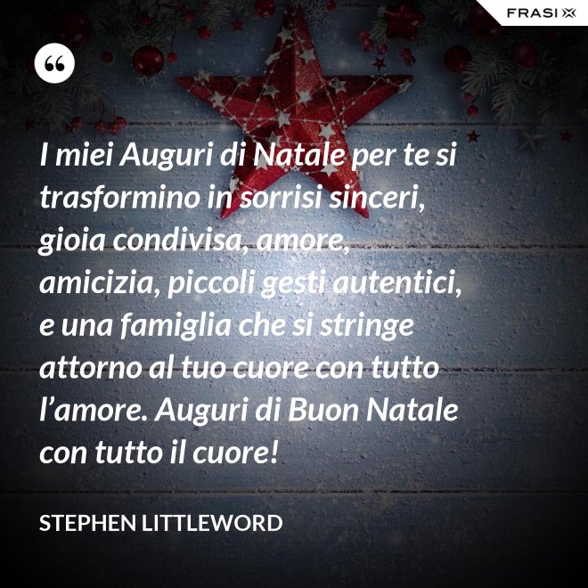 I miei Auguri di Natale per te si trasformino in sorrisi sinceri, gioia condivisa, amore, amicizia, piccoli gesti autentici, e una famiglia che si stringe attorno al tuo cuore con tutto l’amore. Auguri di Buon Natale con tutto il cuore! - Stephen Littleword