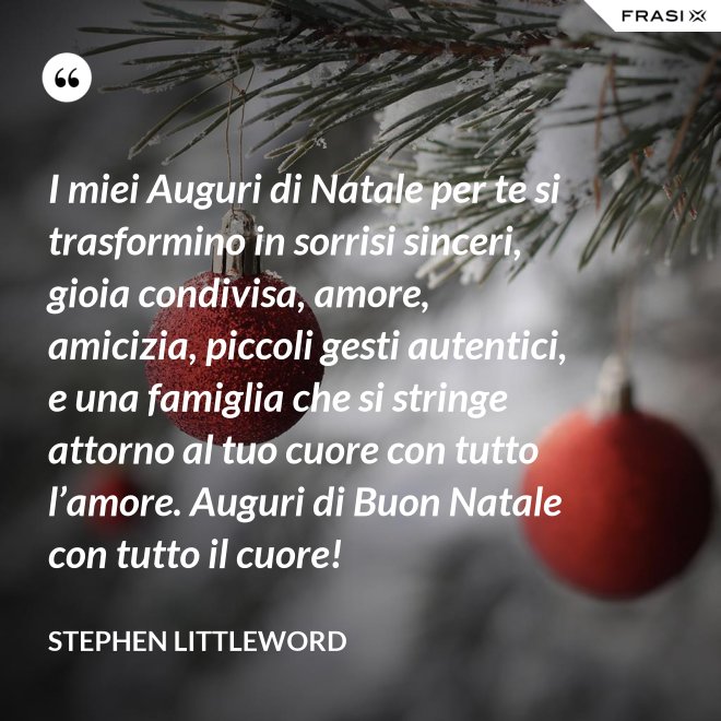 I miei Auguri di Natale per te si trasformino in sorrisi sinceri, gioia condivisa, amore, amicizia, piccoli gesti autentici, e una famiglia che si stringe attorno al tuo cuore con tutto l’amore. Auguri di Buon Natale con tutto il cuore! - Stephen Littleword