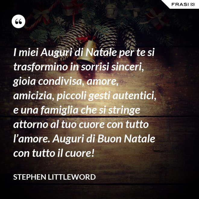 I miei Auguri di Natale per te si trasformino in sorrisi sinceri, gioia condivisa, amore, amicizia, piccoli gesti autentici, e una famiglia che si stringe attorno al tuo cuore con tutto l’amore. Auguri di Buon Natale con tutto il cuore! - Stephen Littleword