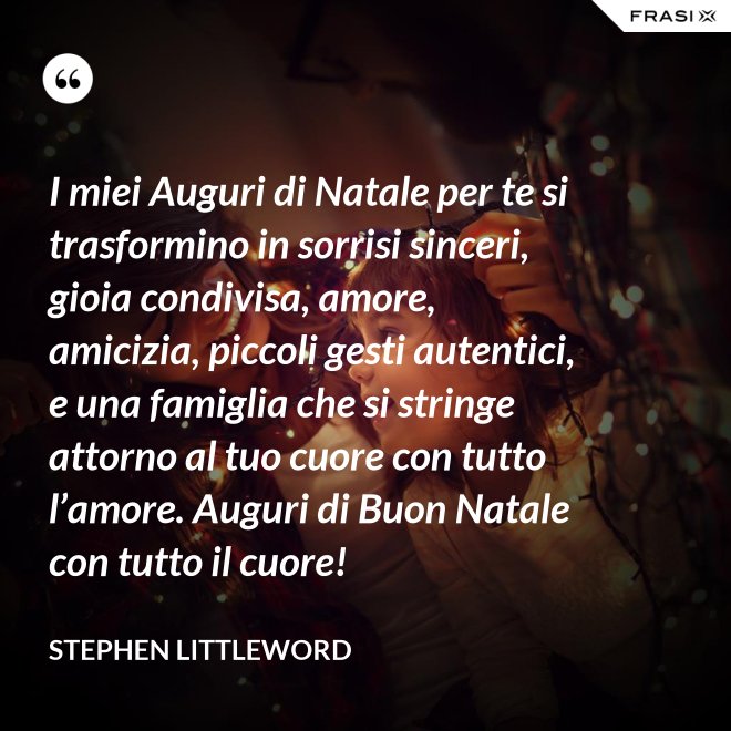 I miei Auguri di Natale per te si trasformino in sorrisi sinceri, gioia condivisa, amore, amicizia, piccoli gesti autentici, e una famiglia che si stringe attorno al tuo cuore con tutto l’amore. Auguri di Buon Natale con tutto il cuore! - Stephen Littleword