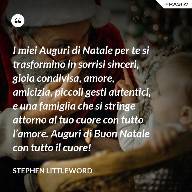 I miei Auguri di Natale per te si trasformino in sorrisi sinceri, gioia condivisa, amore, amicizia, piccoli gesti autentici, e una famiglia che si stringe attorno al tuo cuore con tutto l’amore. Auguri di Buon Natale con tutto il cuore! - Stephen Littleword