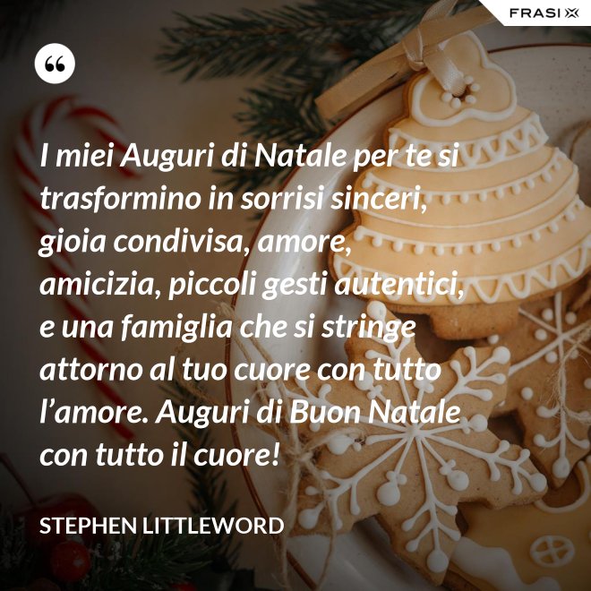 I miei Auguri di Natale per te si trasformino in sorrisi sinceri, gioia condivisa, amore, amicizia, piccoli gesti autentici, e una famiglia che si stringe attorno al tuo cuore con tutto l’amore. Auguri di Buon Natale con tutto il cuore! - Stephen Littleword