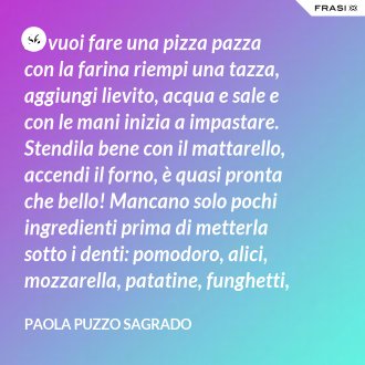Se vuoi fare una pizza pazza con la farina riempi una tazza, aggiungi lievito, acqua e sale e con le mani inizia a impastare. Stendila bene con il mattarello, accendi il forno, è quasi pronta che bello! Mancano solo pochi ingredienti prima di metterla sotto i denti: pomodoro, alici, mozzarella, patatine, funghetti, mortadella carciofini, olive, melanzane, gamberetti, prosciutto e salame. Mamma mia quante cose buone, attento a non fare un’indigestione! - Paola Puzzo Sagrado
