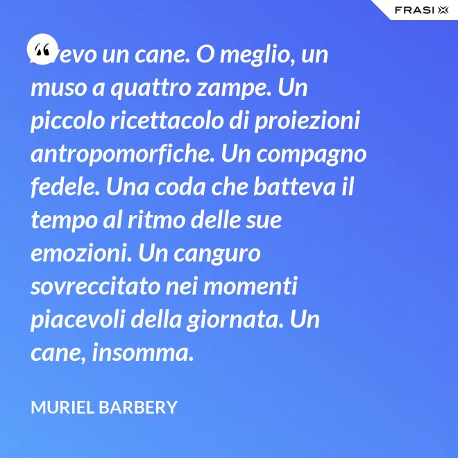Avevo un cane. O meglio, un muso a quattro zampe. Un piccolo ricettacolo di proiezioni antropomorfiche. Un compagno fedele. Una coda che batteva il tempo al ritmo delle sue emozioni. Un canguro sovreccitato nei momenti piacevoli della giornata. Un cane, insomma. - Muriel Barbery
