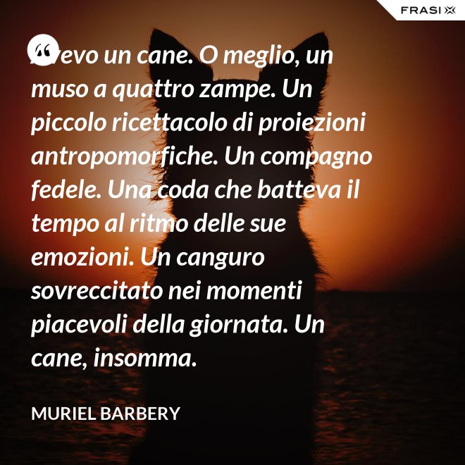 Avevo un cane. O meglio, un muso a quattro zampe. Un piccolo ricettacolo di proiezioni antropomorfiche. Un compagno fedele. Una coda che batteva il tempo al ritmo delle sue emozioni. Un canguro sovreccitato nei momenti piacevoli della giornata. Un cane, insomma. - Muriel Barbery