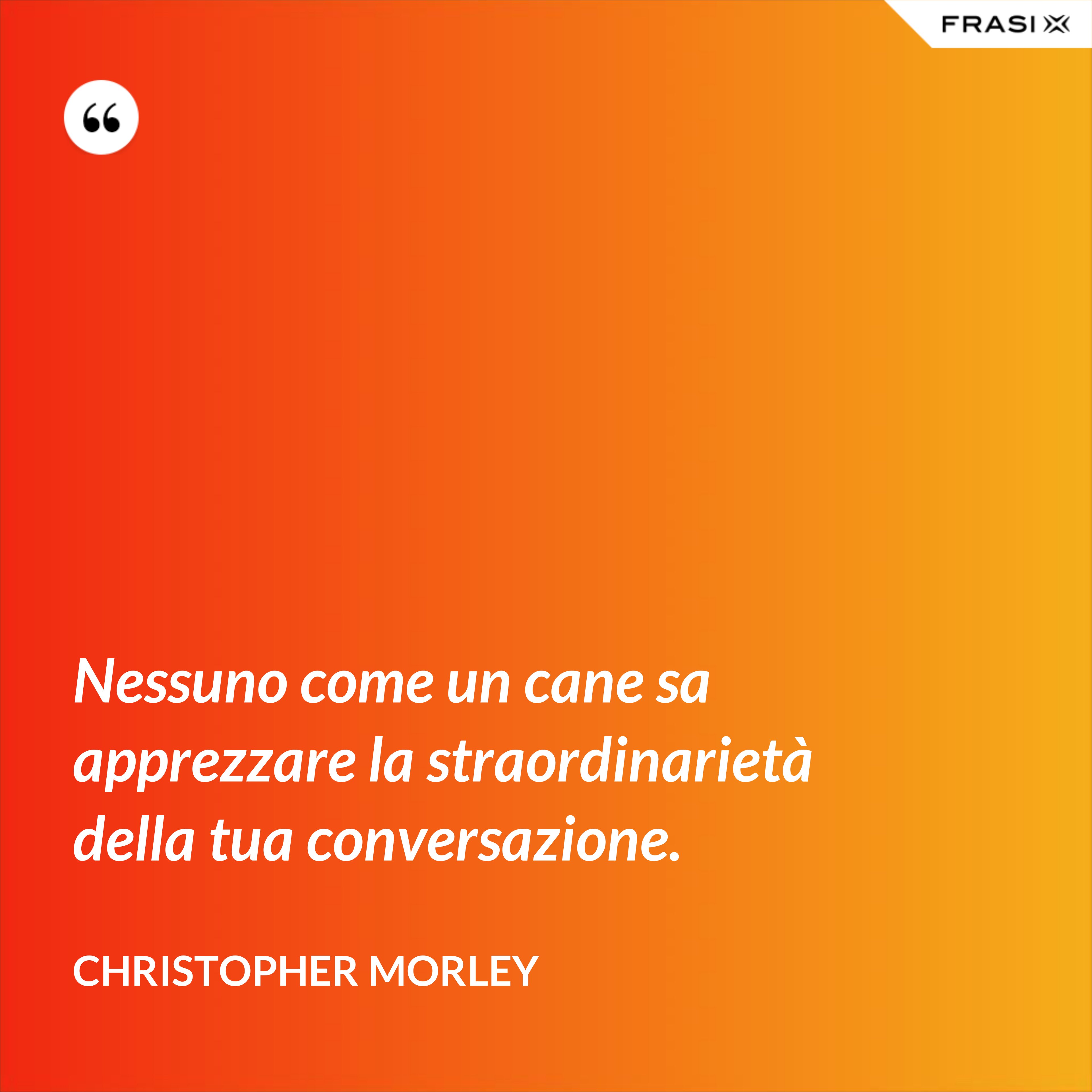 Nessuno come un cane sa apprezzare la straordinarietà della tua conversazione. - Christopher Morley