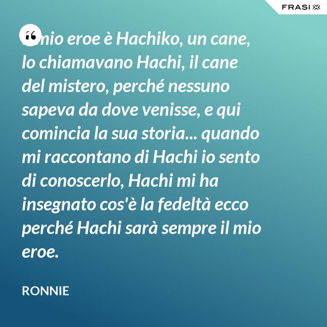 Il mio eroe è Hachiko, un cane, lo chiamavano Hachi, il cane del mistero, perché nessuno sapeva da dove venisse, e qui comincia la sua storia... quando mi raccontano di Hachi io sento di conoscerlo, Hachi mi ha insegnato cos'è la fedeltà ecco perché Hachi sarà sempre il mio eroe. - Ronnie